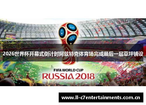 2026世界杯开幕式倒计时阿兹特克体育场完成最后一层草坪铺设