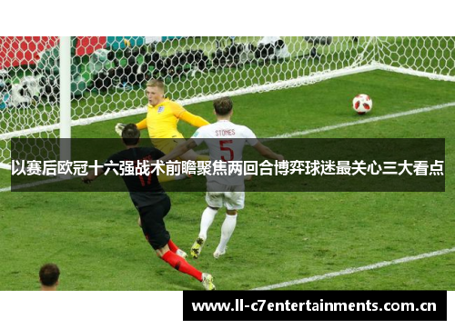 以赛后欧冠十六强战术前瞻聚焦两回合博弈球迷最关心三大看点