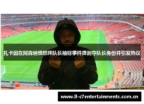 扎卡因在阿森纳愤怒摔队长袖标事件遭剥夺队长身份并引发热议